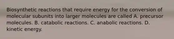 Biosynthetic reactions that require energy for the conversion of molecular subunits into larger molecules are called A. precursor molecules. B. catabolic reactions. C. anabolic reactions. D. kinetic energy.