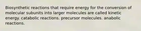 Biosynthetic reactions that require energy for the conversion of molecular subunits into larger molecules are called kinetic energy. catabolic reactions. precursor molecules. anabolic reactions.