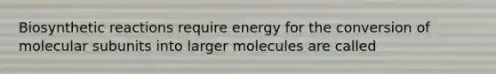 Biosynthetic reactions require energy for the conversion of molecular subunits into larger molecules are called