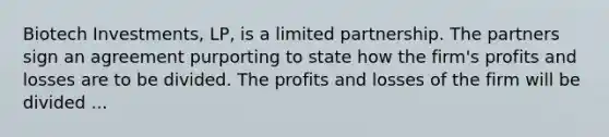 Biotech Investments, LP, is a limited partnership. The partners sign an agreement purporting to state how the firm's profits and losses are to be divided. The profits and losses of the firm will be divided ...