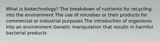 What is biotechnology? The breakdown of nutrients for recycling into the environment The use of microbes or their products for commercial or industrial purposes The introduction of organisms into an environment Genetic manipulation that results in harmful bacterial products