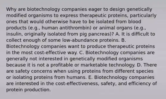 Why are biotechnology companies eager to design genetically modified organisms to express therapeutic proteins, particularly ones that would otherwise have to be isolated from blood products (e.g., human antithrombin) or animal organs (e.g., insulin, originally isolated from pig pancreas)? A. It is difficult to collect enough of some low-abundance proteins. B. Biotechnology companies want to produce therapeutic proteins in the most cost-effective way. C. Biotechnology companies are generally not interested in genetically modified organisms because it is not a profitable or marketable technology. D. There are safety concerns when using proteins from different species or isolating proteins from humans. E. Biotechnology companies are interested in the cost-effectiveness, safety, and efficiency of protein production.