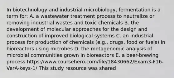 In biotechnology and industrial microbiology, fermentation is a term for: A. a wastewater treatment process to neutralize or removing industrial wastes and toxic chemicals B. the development of molecular approaches for the design and construction of improved biological systems C. an industrial process for production of chemicals (e.g., drugs, food or fuels) in bioreactors using microbes D. the metagenomic analysis of microbial communities grown in bioreactors E. a beer-brewing process https://www.coursehero.com/file/18430662/Exam3-F16-VerA-keys-1/ This study resource was shared