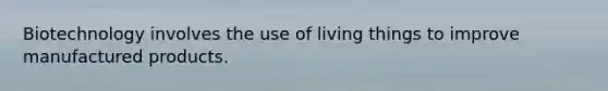 Biotechnology involves the use of living things to improve manufactured products.