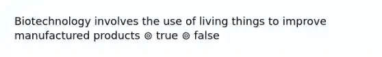 Biotechnology involves the use of living things to improve manufactured products ⊚ true ⊚ false