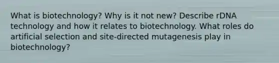 What is biotechnology? Why is it not new? Describe rDNA technology and how it relates to biotechnology. What roles do artificial selection and site-directed mutagenesis play in biotechnology?