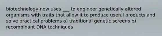 biotechnology now uses ___ to engineer genetically altered organisms with traits that allow it to produce useful products and solve practical problems a) traditional genetic screens b) recombinant DNA techniques