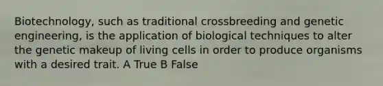 Biotechnology, such as traditional crossbreeding and genetic engineering, is the application of biological techniques to alter the genetic makeup of living cells in order to produce organisms with a desired trait. A True B False