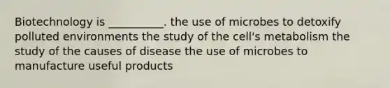 Biotechnology is __________. the use of microbes to detoxify polluted environments the study of the cell's metabolism the study of the causes of disease the use of microbes to manufacture useful products