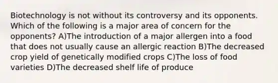 Biotechnology is not without its controversy and its opponents. Which of the following is a major area of concern for the opponents? A)The introduction of a major allergen into a food that does not usually cause an allergic reaction B)The decreased crop yield of genetically modified crops C)The loss of food varieties D)The decreased shelf life of produce