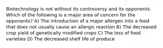 Biotechnology is not without its controversy and its opponents. Which of the following is a major area of concern for the opponents? A) The introduction of a major allergen into a food that does not usually cause an allergic reaction B) The decreased crop yield of genetically modified crops C) The loss of food varieties D) The decreased shelf life of produce