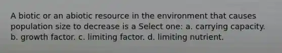 A biotic or an abiotic resource in the environment that causes population size to decrease is a Select one: a. carrying capacity. b. growth factor. c. limiting factor. d. limiting nutrient.