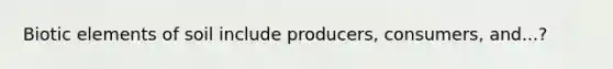 Biotic elements of soil include producers, consumers, and...?