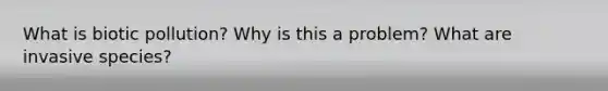What is biotic pollution? Why is this a problem? What are invasive species?