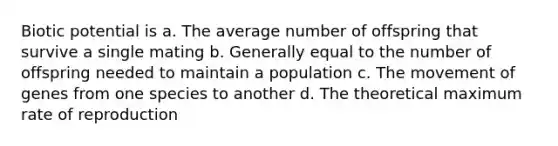 Biotic potential is a. The average number of offspring that survive a single mating b. Generally equal to the number of offspring needed to maintain a population c. The movement of genes from one species to another d. The theoretical maximum rate of reproduction