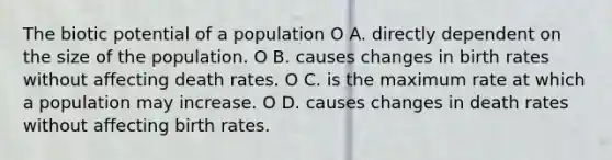 The biotic potential of a population O A. directly dependent on the size of the population. O B. causes changes in birth rates without affecting death rates. O C. is the maximum rate at which a population may increase. O D. causes changes in death rates without affecting birth rates.