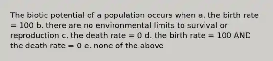 The biotic potential of a population occurs when a. the birth rate = 100 b. there are no environmental limits to survival or reproduction c. the death rate = 0 d. the birth rate = 100 AND the death rate = 0 e. none of the above