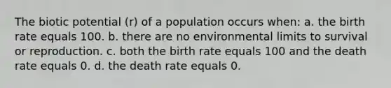 The biotic potential (r) of a population occurs when: a. the birth rate equals 100. b. there are no environmental limits to survival or reproduction. c. both the birth rate equals 100 and the death rate equals 0. d. the death rate equals 0.