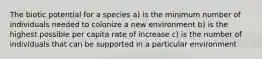 The biotic potential for a species a) is the minimum number of individuals needed to colonize a new environment b) is the highest possible per capita rate of increase c) is the number of individuals that can be supported in a particular environment