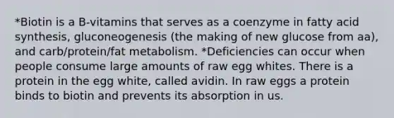 *Biotin is a B-vitamins that serves as a coenzyme in fatty acid synthesis, gluconeogenesis (the making of new glucose from aa), and carb/protein/fat metabolism. *Deficiencies can occur when people consume large amounts of raw egg whites. There is a protein in the egg white, called avidin. In raw eggs a protein binds to biotin and prevents its absorption in us.