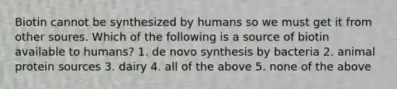 Biotin cannot be synthesized by humans so we must get it from other soures. Which of the following is a source of biotin available to humans? 1. de novo synthesis by bacteria 2. animal protein sources 3. dairy 4. all of the above 5. none of the above