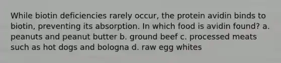 While biotin deficiencies rarely occur, the protein avidin binds to biotin, preventing its absorption. In which food is avidin found? a. peanuts and peanut butter b. ground beef c. processed meats such as hot dogs and bologna d. raw egg whites