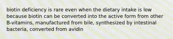 biotin deficiency is rare even when the dietary intake is low because biotin can be converted into the active form from other B-vitamins, manufactured from bile, synthesized by intestinal bacteria, converted from avidin