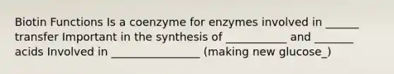 Biotin Functions Is a coenzyme for enzymes involved in ______ transfer Important in the synthesis of ___________ and _______ acids Involved in ________________ (making new glucose_)