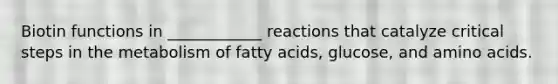 Biotin functions in ____________ reactions that catalyze critical steps in the metabolism of fatty acids, glucose, and amino acids.