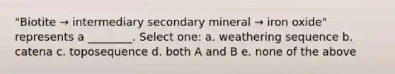 "Biotite → intermediary secondary mineral → iron oxide" represents a ________. Select one: a. weathering sequence b. catena c. toposequence d. both A and B e. none of the above