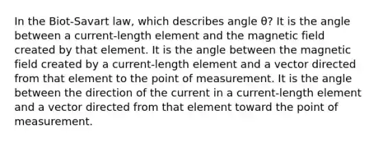 In the Biot-Savart law, which describes angle θ? It is the angle between a current-length element and the magnetic field created by that element. It is the angle between the magnetic field created by a current-length element and a vector directed from that element to the point of measurement. It is the angle between the direction of the current in a current-length element and a vector directed from that element toward the point of measurement.