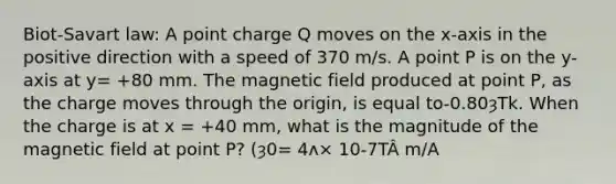 Biot-Savart law: A point charge Q moves on the x-axis in the positive direction with a speed of 370 m/s. A point P is on the y-axis at y= +80 mm. The magnetic field produced at point P, as the charge moves through the origin, is equal to-0.80ȝTk. When the charge is at x = +40 mm, what is the magnitude of the magnetic field at point P? (ȝ0= 4ʌ× 10-7TÂ m/A