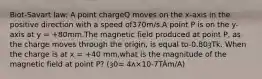 Biot-Savart law: A point chargeQ moves on the x-axis in the positive direction with a speed of370m/s.A point P is on the y-axis at y = +80mm.The magnetic field produced at point P, as the charge moves through the origin, is equal to-0.80ȝTk. When the charge is at x = +40 mm,what is the magnitude of the magnetic field at point P? (ȝ0= 4ʌ×10-7TÂm/A)