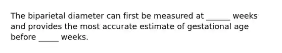 The biparietal diameter can first be measured at ______ weeks and provides the most accurate estimate of gestational age before _____ weeks.