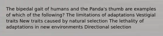 The bipedal gait of humans and the Panda's thumb are examples of which of the following? The limitations of adaptations Vestigial traits New traits caused by natural selection The lethality of adaptations in new environments Directional selection