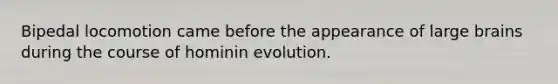 Bipedal locomotion came before the appearance of large brains during the course of hominin evolution.