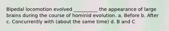 Bipedal locomotion evolved __________ the appearance of large brains during the course of hominid evolution. a. Before b. After c. Concurrently with (about the same time) d. B and C