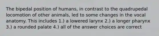 The bipedal position of humans, in contrast to the quadrupedal locomotion of other animals, led to some changes in the vocal anatomy. This includes 1.) a lowered larynx 2.) a longer pharynx 3.) a rounded palate 4.) all of the answer choices are correct