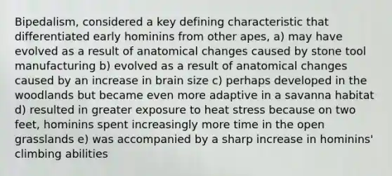 Bipedalism, considered a key defining characteristic that differentiated early hominins from other apes, a) may have evolved as a result of anatomical changes caused by stone tool manufacturing b) evolved as a result of anatomical changes caused by an increase in brain size c) perhaps developed in the woodlands but became even more adaptive in a savanna habitat d) resulted in greater exposure to heat stress because on two feet, hominins spent increasingly more time in the open grasslands e) was accompanied by a sharp increase in hominins' climbing abilities