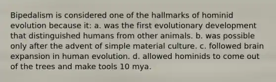 Bipedalism is considered one of the hallmarks of hominid evolution because it: a. was the first evolutionary development that distinguished humans from other animals. b. was possible only after the advent of simple material culture. c. followed brain expansion in human evolution. d. allowed hominids to come out of the trees and make tools 10 mya.