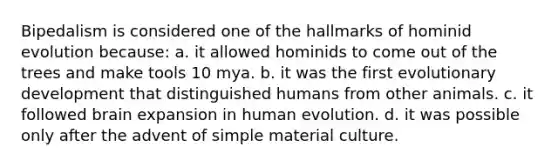 Bipedalism is considered one of the hallmarks of hominid evolution because: a. it allowed hominids to come out of the trees and make tools 10 mya. b. it was the first evolutionary development that distinguished humans from other animals. c. it followed brain expansion in human evolution. d. it was possible only after the advent of simple material culture.