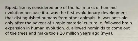 Bipedalism is considered one of the hallmarks of hominid evolution because it a. was the first evolutionary development that distinguished humans from other animals. b. was possible only after the advent of simple material culture. c. followed brain expansion in human evolution. d. allowed hominids to come out of the trees and make tools 10 million years ago (mya).