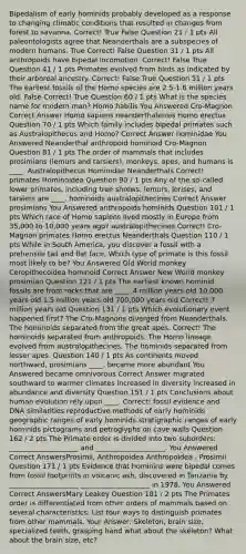 Bipedalism of early hominids probably developed as a response to changing climatic conditions that resulted in changes from forest to savanna.​ Correct! True False Question 21 / 1 pts ​All paleontologists agree that Neanderthals are a subspecies of modern humans. True Correct! False Question 31 / 1 pts All anthropoids have bipedal locomotion.​ Correct! False True Question 41 / 1 pts Primates evolved from birds as indicated by their arboreal ancestry.​ Correct! False True Question 51 / 1 pts The earliest fossils of the Homo species are 2.5-1.6 million years old.​ False Correct! True Question 60 / 1 pts What is the species name for modern man?​ ​Homo habilis You Answered ​Cro-Magnon Correct Answer ​Homo sapiens ​neanderthalensis ​Homo erectus Question 70 / 1 pts Which family includes bipedal primates such as Australopithecus and Homo?​ Correct Answer ​hominidae You Answered ​Neanderthal ​anthropoid ​hominoid ​Cro-Magnon Question 81 / 1 pts The order of mammals that includes prosimians (lemurs and tarsiers), monkeys, apes, and humans is ____.​ ​Australopithecus ​Hominidae ​Neanderthals Correct! ​primates ​Hominoidea Question 90 / 1 pts ​Any of the so-called lower primates, including tree shrews, lemurs, lorises, and tarsiers are ____. ​hominoids ​australopithecines Correct Answer ​prosimians You Answered ​anthropoids ​hominids Question 101 / 1 pts ​Which race of Homo sapiens lived mostly in Europe from 35,000 to 10,000 years ago? ​australopithecines Correct! ​Cro-Magnon ​primates ​Homo erectus ​Neanderthals Question 110 / 1 pts While in South America, you discover a fossil with a prehensile tail and flat face. Which type of primate is this fossil most likely to be?​ You Answered ​Old World monkey ​Ceropithecoidea ​hominoid Correct Answer ​New World monkey ​prosimian Question 121 / 1 pts The earliest known hominid fossils are from rocks that are ____.​ ​4 million years old ​10,000 years old ​1.5 million years old ​700,000 years old Correct! ​7 million years old Question 131 / 1 pts Which evolutionary event happened first?​ ​The Cro-Magnons diverged from Neanderthals. ​The hominoids separated from the great apes. Correct! ​The hominoids separated from anthropoids. ​The Homo lineage evolved from australopithecines. ​The hominids separated from lesser apes. Question 140 / 1 pts As continents moved northward, prosimians ____.​ ​became more abundant You Answered ​became omnivorous Correct Answer ​migrated southward to warmer climates ​increased in diversity ​increased in abundance and diversity Question 151 / 1 pts Conclusions about human evolution rely upon ____.​ Correct! ​fossil evidence and DNA similarities ​reproductive methods of early hominids ​geographic ranges of early hominids ​stratigraphic ranges of early hominids ​pictograms and petroglyphs on cave walls Question 162 / 2 pts ​The Primate order is divided into two suborders: ____________________ and ____________________. You Answered Correct AnswersProsimii, Anthropoidea Anthropoidea , Prosimii Question 171 / 1 pts Evidence that hominins were bipedal comes from fossil footprints in volcanic ash, discovered in Tanzania by ____________________ ____________________ in 1978.​ You Answered Correct AnswersMary Leakey Question 181 / 2 pts The Primates order is differentiated from other orders of mammals based on several characteristics. List four ways to distinguish primates from other mammals.​ Your Answer: Skeleton, brain size, specialized teeth, grasping hand what about the skeleton? What about the brain size, etc?