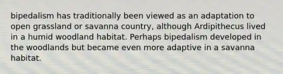 bipedalism has traditionally been viewed as an adaptation to open grassland or savanna country, although Ardipithecus lived in a humid woodland habitat. Perhaps bipedalism developed in the woodlands but became even more adaptive in a savanna habitat.