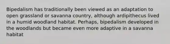 Bipedalism has traditionally been viewed as an adaptation to open grassland or savanna country, although ardipithecus lived in a humid woodland habitat. Perhaps, bipedalism developed in the woodlands but became even more adaptive in a savanna habitat