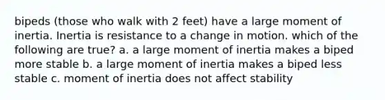 bipeds (those who walk with 2 feet) have a large moment of inertia. Inertia is resistance to a change in motion. which of the following are true? a. a large moment of inertia makes a biped more stable b. a large moment of inertia makes a biped less stable c. moment of inertia does not affect stability