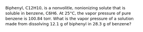 Biphenyl, C12H10, is a nonvolitle, nonionizing solute that is soluble in benzene, C6H6. At 25°C, the vapor pressure of pure benzene is 100.84 torr. What is the vapor pressure of a solution made from dissolving 12.1 g of biphenyl in 28.3 g of benzene?