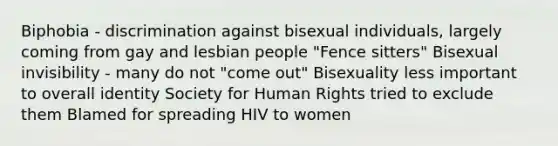 Biphobia - discrimination against bisexual individuals, largely coming from gay and lesbian people "Fence sitters" Bisexual invisibility - many do not "come out" Bisexuality less important to overall identity Society for Human Rights tried to exclude them Blamed for spreading HIV to women