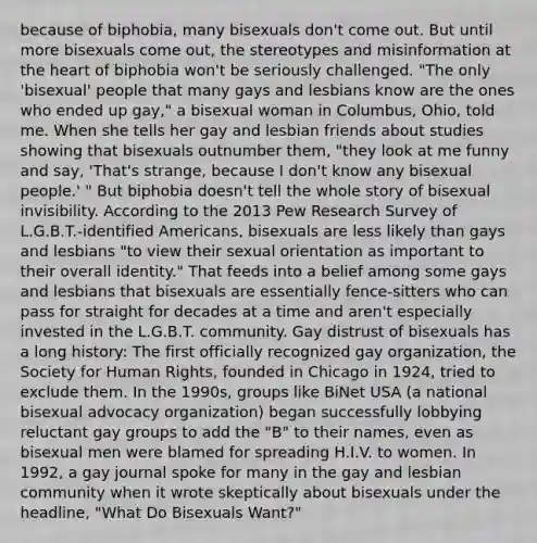 because of biphobia, many bisexuals don't come out. But until more bisexuals come out, the stereotypes and misinformation at the heart of biphobia won't be seriously challenged. "The only 'bisexual' people that many gays and lesbians know are the ones who ended up gay," a bisexual woman in Columbus, Ohio, told me. When she tells her gay and lesbian friends about studies showing that bisexuals outnumber them, "they look at me funny and say, 'That's strange, because I don't know any bisexual people.' " But biphobia doesn't tell the whole story of bisexual invisibility. According to the 2013 Pew Research Survey of L.G.B.T.-identified Americans, bisexuals are less likely than gays and lesbians "to view their sexual orientation as important to their overall identity." That feeds into a belief among some gays and lesbians that bisexuals are essentially fence-sitters who can pass for straight for decades at a time and aren't especially invested in the L.G.B.T. community. Gay distrust of bisexuals has a long history: The first officially recognized gay organization, the Society for Human Rights, founded in Chicago in 1924, tried to exclude them. In the 1990s, groups like BiNet USA (a national bisexual advocacy organization) began successfully lobbying reluctant gay groups to add the "B" to their names, even as bisexual men were blamed for spreading H.I.V. to women. In 1992, a gay journal spoke for many in the gay and lesbian community when it wrote skeptically about bisexuals under the headline, "What Do Bisexuals Want?"