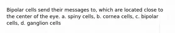 Bipolar cells send their messages to, which are located close to the center of the eye. a. spiny cells, b. cornea cells, c. bipolar cells, d. ganglion cells